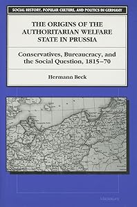 The Origins of the Authoritarian Welfare State in Prussia: Conservatives, Bureaucracy, and the Social Question, 1815-70 (Social History, Popular Culture, And Politics In Germany) by Hermann Beck