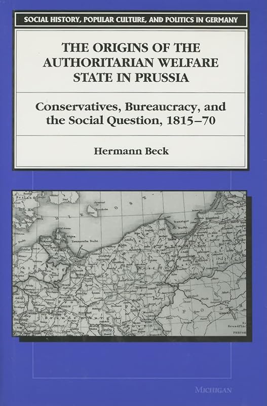 The Origins of the Authoritarian Welfare State in Prussia: Conservatives, Bureaucracy, and the Social Question, 1815-70 (Social History, Popular Culture, And Politics In Germany) by Hermann Beck