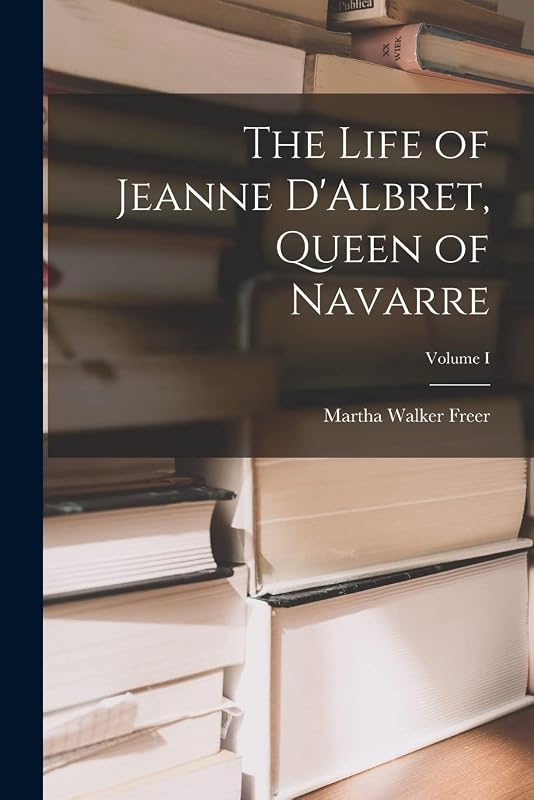 The Life of Jeanne D'Albret, Queen of Navarre; Volume I by Martha Walker Freer