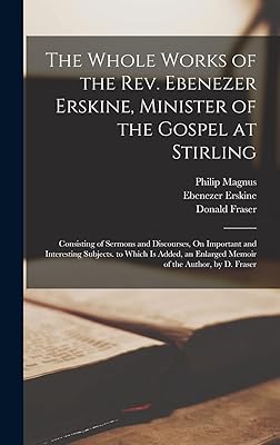 The Whole Works of the Rev. Ebenezer Erskine, Minister of the Gospel at Stirling: Consisting of Sermons and Discourses, On Important and Interesting ... Enlarged Memoir of the Author, by D. Fraser
