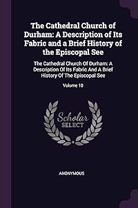 The Cathedral Church of Durham: A Description of Its Fabric and a Brief History of the Episcopal See: The Cathedral Church Of Durham: A Description Of ... Brief History Of The Episcopal See; Volume 10