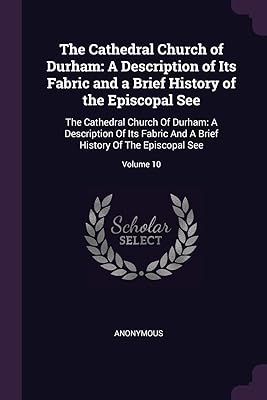 The Cathedral Church of Durham: A Description of Its Fabric and a Brief History of the Episcopal See: The Cathedral Church Of Durham: A Description Of ... Brief History Of The Episcopal See; Volume 10