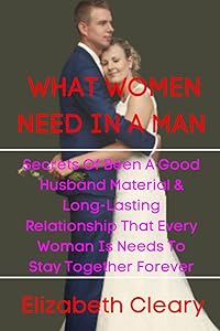 WHAT WOMEN NEED IN A MAN: SECRETS OF BEEN A GOOD HUSBAND MATERIAL & LONG-LASTING RELATIONSHIP THAT EVERY WOMAN IS NEEDS TO STAY TOGETHER FOREVER by Elizabeth Cleary