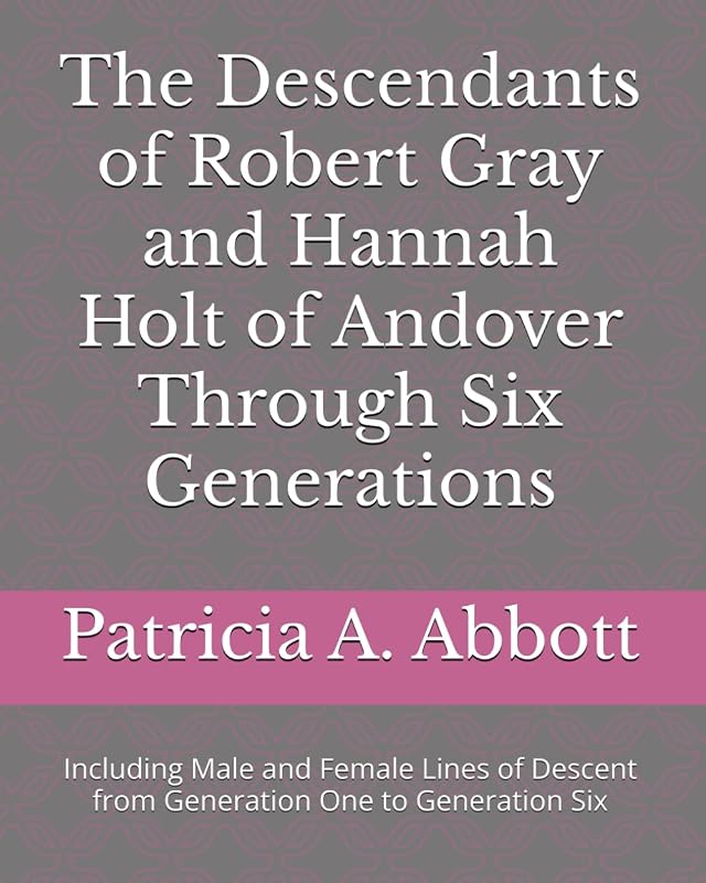 The Descendants of Robert Gray and Hannah Holt of Andover Through Six Generations: Including Male and Female Lines of Descent from Generation One to Generation Six by Patricia A. Abbott