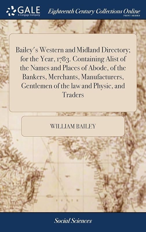 Bailey's Western and Midland Directory; for the Year, 1783. Containing Alist of the Names and Places of Abode, of the Bankers, Merchants, Manufacturers, Gentlemen of the law and Physic, and Traders by William Bailey