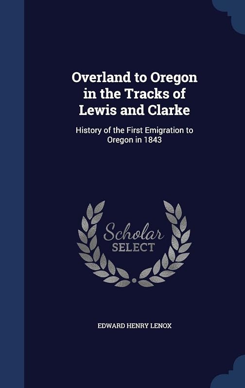 Overland to Oregon in the Tracks of Lewis and Clarke: History of the First Emigration to Oregon in 1843 by Edward Henry Lenox
