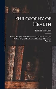 Philosophy of Health: Natural Principles of Health and Cure, Or, Health and Cure Without Drugs: Also, the Moral Bearings of Erroneous Appetites by Larkin Baker Coles