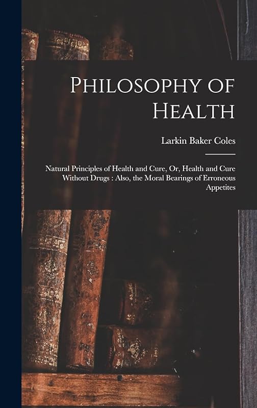 Philosophy of Health: Natural Principles of Health and Cure, Or, Health and Cure Without Drugs: Also, the Moral Bearings of Erroneous Appetites by Larkin Baker Coles