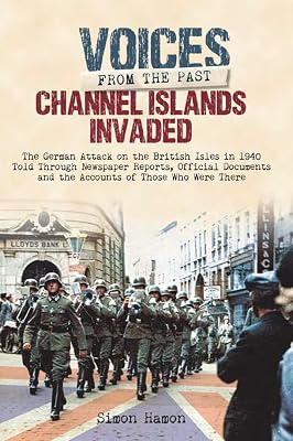 Channel Islands Invaded: The German Attack on the British Isles in 1940 Told Through Eye-Witness Accounts, Newspapers Reports, Parliamentary Debates, Memoirs and Diaries (Voices From The Past)