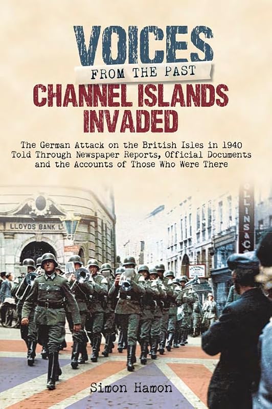 Channel Islands Invaded: The German Attack on the British Isles in 1940 Told Through Eye-Witness Accounts, Newspapers Reports, Parliamentary Debates, Memoirs and Diaries (Voices From The Past) by Simon Hamon