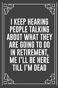I KEEP HEARING PEOPLE TALKING ABOUT WHAT THEY ARE GOING TO DO IN RETIREMENT, ME I'LL BE HERE TILL I'M DEAD: Funny Blank Lined Ofiice Journals For Friend or Coworkers by JKC Book Publishers