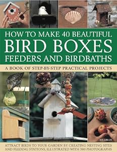 How to Make 40 Beautiful Bird Boxes, Feeders and Birdbaths: Attract Birds to Your Garden by Creating Nesting Sites and Feeding Stations