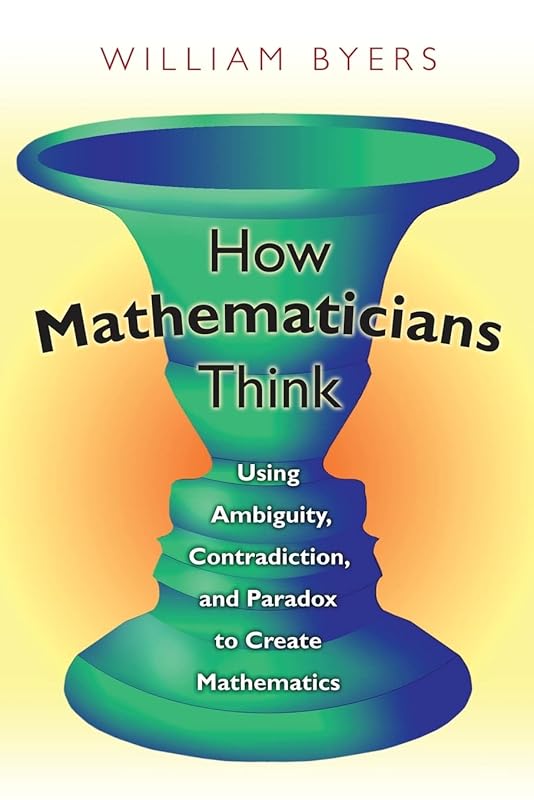 How Mathematicians Think: Using Ambiguity, Contradiction, and Paradox to Create Mathematics by William Byers