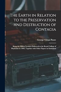 The Earth in Relation to the Preservation and Destruction of Contagia: Being the Milroy Lectures Delivered at the Royal College of Physicians in 1899, Together With Other Papers on Sanitation by George Vivian 1843-1904 Poore