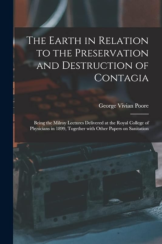 The Earth in Relation to the Preservation and Destruction of Contagia: Being the Milroy Lectures Delivered at the Royal College of Physicians in 1899, Together With Other Papers on Sanitation by George Vivian 1843-1904 Poore