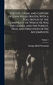 The Life, Crime, and Capture of John Wilkes Booth, With a Full Sketch of the Conspiracy of Which he was the Leader, and the Pursuit, Trial and Execution of his Accomplices; Volume 1