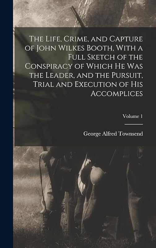 The Life, Crime, and Capture of John Wilkes Booth, With a Full Sketch of the Conspiracy of Which he was the Leader, and the Pursuit, Trial and Execution of his Accomplices; Volume 1 by George Alfred Townsend