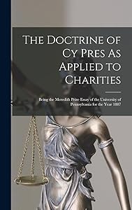 The Doctrine of Cy Pres As Applied to Charities: Being the Meredith Prize Essay of the University of Pennsylvania for the Year 1887