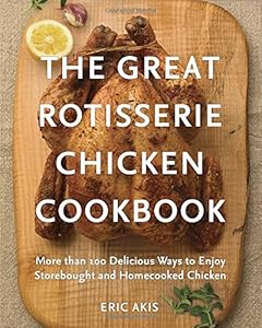 The Great Rotisserie Chicken Cookbook: More than 100 Delicious Ways to Enjoy Storebought and Homecooked Chicken by Eric Akis