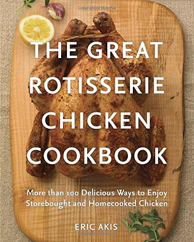 The Great Rotisserie Chicken Cookbook: More than 100 Delicious Ways to Enjoy Storebought and Homecooked Chicken by Eric Akis