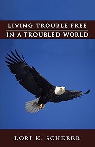 Living Trouble Free in a Troubled World by Lori K. Scherer