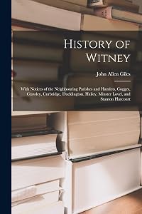 History of Witney: With Notices of the Neighbouring Parishes and Hamlets, Cogges, Crawley, Curbridge, Ducklington, Hailey, Minster Lovel, and Stanton Harcourt by John Allen Giles