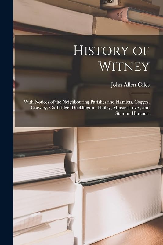 History of Witney: With Notices of the Neighbouring Parishes and Hamlets, Cogges, Crawley, Curbridge, Ducklington, Hailey, Minster Lovel, and Stanton Harcourt by John Allen Giles