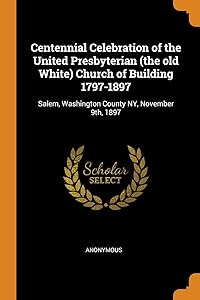 Centennial Celebration of the United Presbyterian (the old White) Church of Building 1797-1897: Salem, Washington County NY, November 9th, 1897