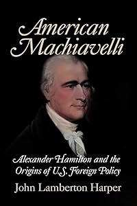 American Machiavelli: Alexander Hamilton and the Origins of U.S. Foreign Policy by John Lamberton Harper