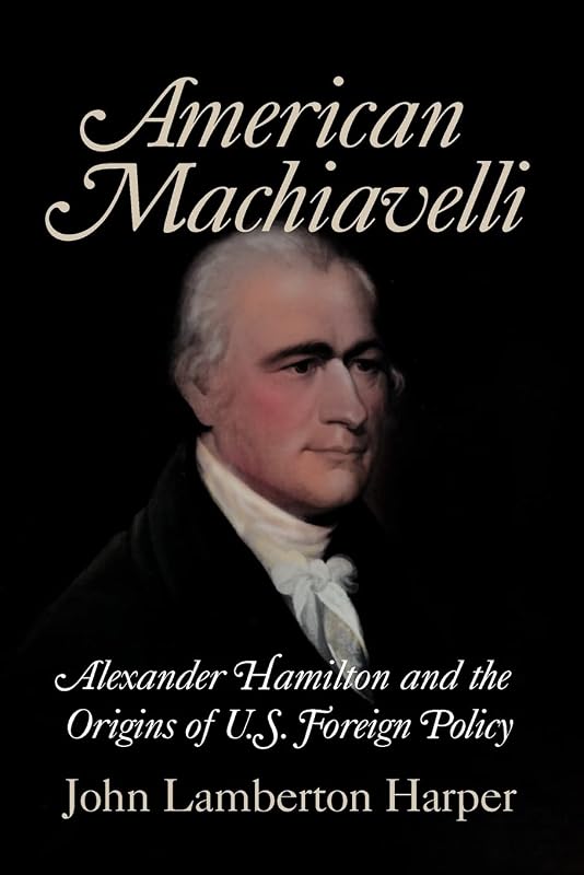 American Machiavelli: Alexander Hamilton and the Origins of U.S. Foreign Policy by John Lamberton Harper