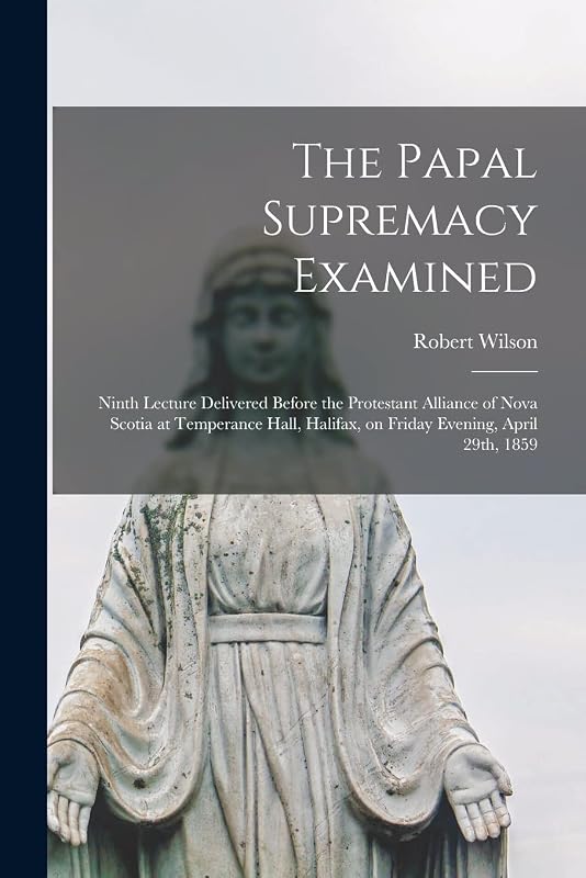 The Papal Supremacy Examined [microform]: Ninth Lecture Delivered Before the Protestant Alliance of Nova Scotia at Temperance Hall, Halifax, on Friday Evening, April 29th, 1859 by Robert Fl 1859 Wilson