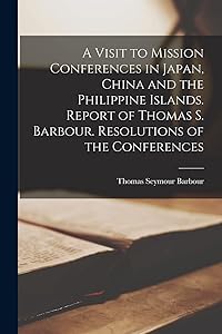 A Visit to Mission Conferences in Japan, China and the Philippine Islands [microform]. Report of Thomas S. Barbour. Resolutions of the Conferences by Thomas Seymour 1853-1915 Barbour