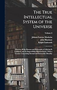 The True Intellectual System of the Universe: Wherein All the Reason and Philosophy of Atheism Is Confuted, and Its Impossibility Demonstrated: With a ... Eternal and Immutable Morality; Volume 2