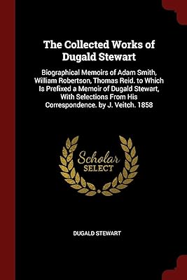 The Collected Works of Dugald Stewart: Biographical Memoirs of Adam Smith, William Robertson, Thomas Reid. to Which Is Prefixed a Memoir of Dugald ... From His Correspondence. by J. Veitch. 1858