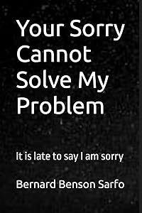 Your Sorry Cannot Solve My Problem: It is late to say I am sorry by Bernard Benson Sarfo