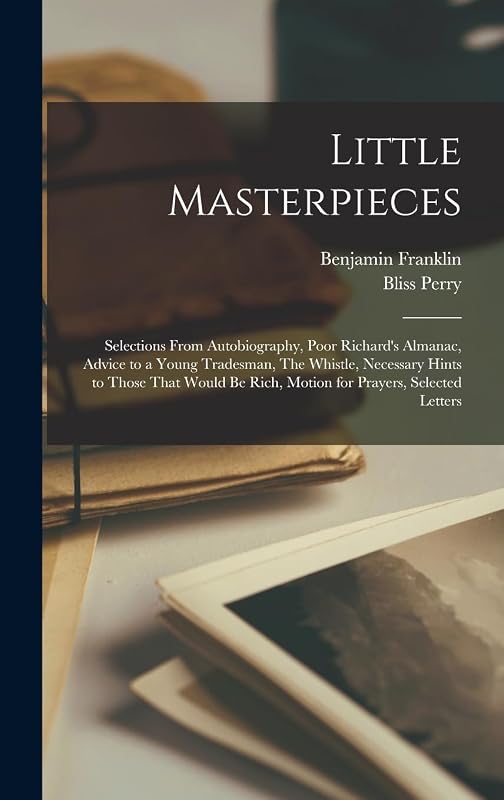 Little Masterpieces; Selections From Autobiography, Poor Richard's Almanac, Advice to a Young Tradesman, The Whistle, Necessary Hints to Those That Would be Rich, Motion for Prayers, Selected Letters by Benjamin Franklin