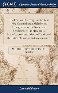 The London Directory, for the Year 1789; Containing an Alphabetical Arrangement of the Names and Residences of the Merchants, Manufacturers and ... of the Cities of London and Westminster,