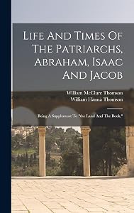 Life And Times Of The Patriarchs, Abraham, Isaac And Jacob: Being A Supplement To "the Land And The Book,"