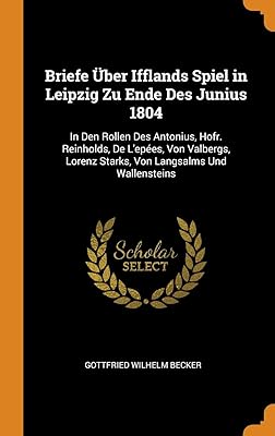 Briefe Über Ifflands Spiel in Leipzig Zu Ende Des Junius 1804: In Den Rollen Des Antonius, Hofr. Reinholds, De L'epées, Von Valbergs, Lorenz Starks, Von Langsalms Und Wallensteins