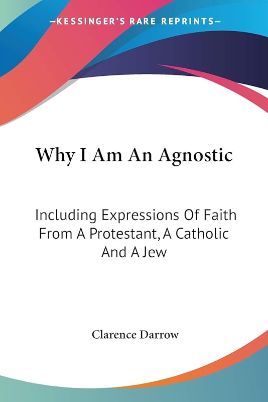 Why I Am An Agnostic: Including Expressions Of Faith From A Protestant, A Catholic And A Jew by Clarence Darrow