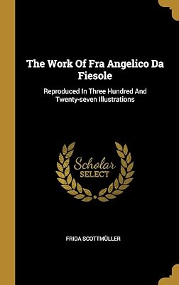 The Work Of Fra Angelico Da Fiesole: Reproduced In Three Hundred And Twenty-seven Illustrations