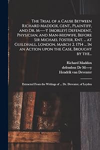 The Trial of a Cause Between Richard Maddox, Gent., Plaintiff, and Dr. M----y [Morley] Defendent, Physician, and Man-midwife, Before Sir Michael ... In an Action Upon the Case, Brought by The... by Richard Maddox