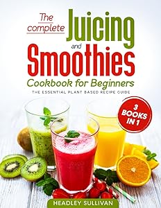 The complete Juicing & Smoothies cookbook for beginners: 3 books in 1: The Essential Plant Based Recipe Guide for Weight Loss, Detox Your Body, Anti-age, Fight Disease, Gain Energy and Healthy Life by Headley Sullivan