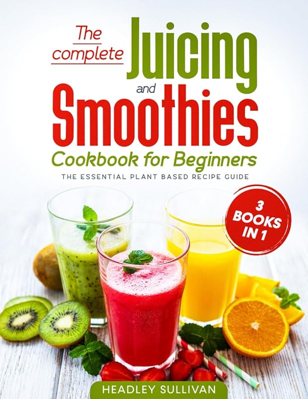 The complete Juicing & Smoothies cookbook for beginners: 3 books in 1: The Essential Plant Based Recipe Guide for Weight Loss, Detox Your Body, Anti-age, Fight Disease, Gain Energy and Healthy Life by Headley Sullivan