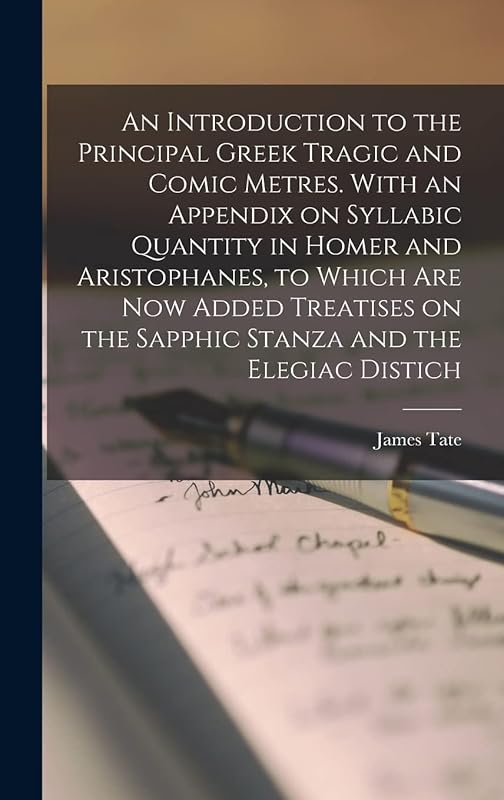 An Introduction to the Principal Greek Tragic and Comic Metres. With an Appendix on Syllabic Quantity in Homer and Aristophanes, to Which are now ... on the Sapphic Stanza and the Elegiac Distich by James Tate