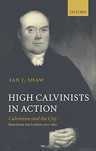 High Calvinists in Action: Calvinism and the City - Manchester and London, c. 1810-1860 by Ian J. Shaw