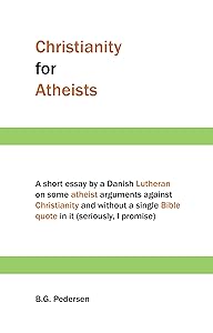 Christianity for Atheists: A short essay by a Danish Lutheran on some atheist arguments against Christianity and without a single Bible quote in it (seriously, I promise) by B.G. Pedersen