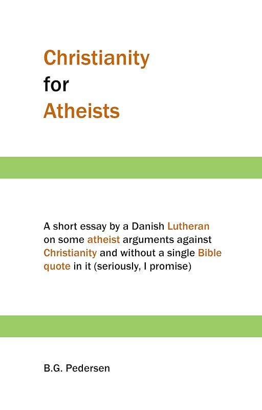 Christianity for Atheists: A short essay by a Danish Lutheran on some atheist arguments against Christianity and without a single Bible quote in it (seriously, I promise) by B.G. Pedersen