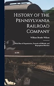 History of the Pennsylvania Railroad Company: With Plan of Organization, Portraits of Officials, and Biographical Sketches by William Bender Wilson