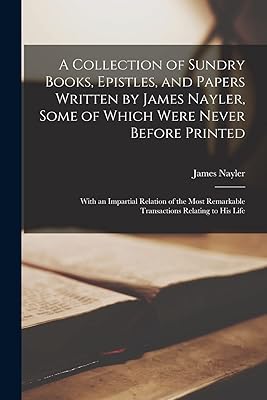 A Collection of Sundry Books, Epistles, and Papers Written by James Nayler, Some of Which Were Never Before Printed: With an Impartial Relation of the Most Remarkable Transactions Relating to his Life